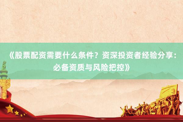 《股票配资需要什么条件？资深投资者经验分享：必备资质与风险把控》