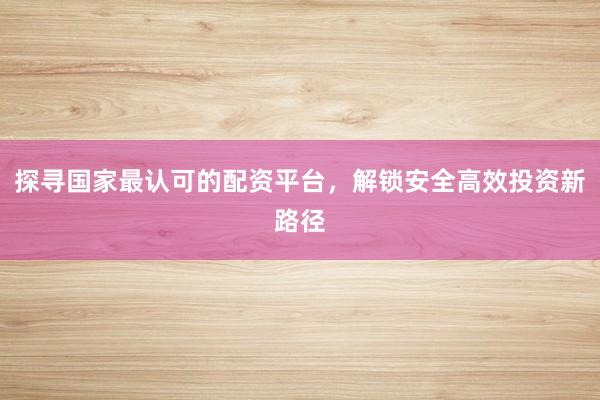 探寻国家最认可的配资平台，解锁安全高效投资新路径
