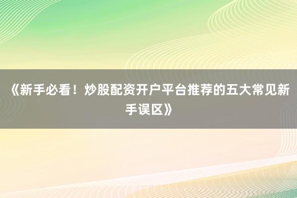 《新手必看！炒股配资开户平台推荐的五大常见新手误区》