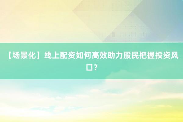 【场景化】线上配资如何高效助力股民把握投资风口？