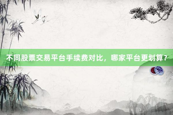 不同股票交易平台手续费对比，哪家平台更划算？