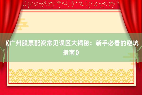 《广州股票配资常见误区大揭秘：新手必看的避坑指南》
