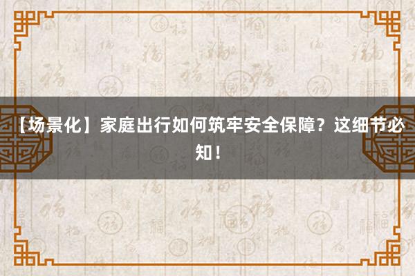【场景化】家庭出行如何筑牢安全保障？这细节必知！