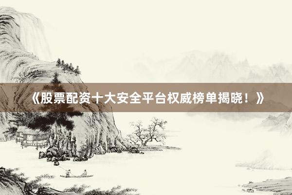 《股票配资十大安全平台权威榜单揭晓！》
