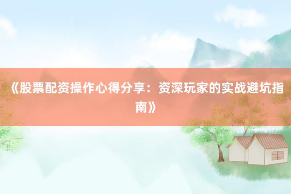 《股票配资操作心得分享：资深玩家的实战避坑指南》