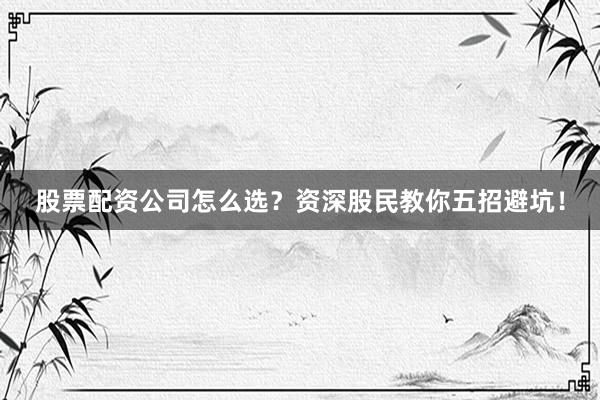 股票配资公司怎么选？资深股民教你五招避坑！