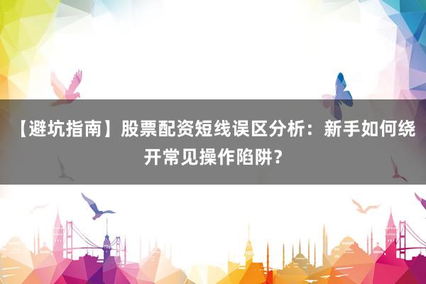 【避坑指南】股票配资短线误区分析：新手如何绕开常见操作陷阱？