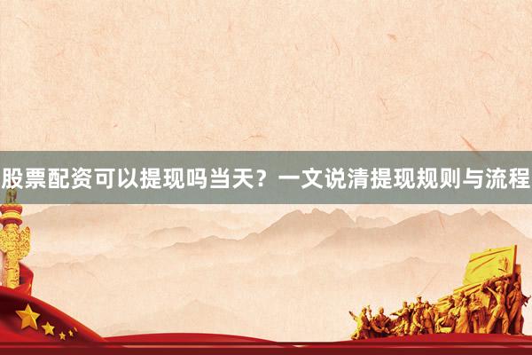 股票配资可以提现吗当天？一文说清提现规则与流程