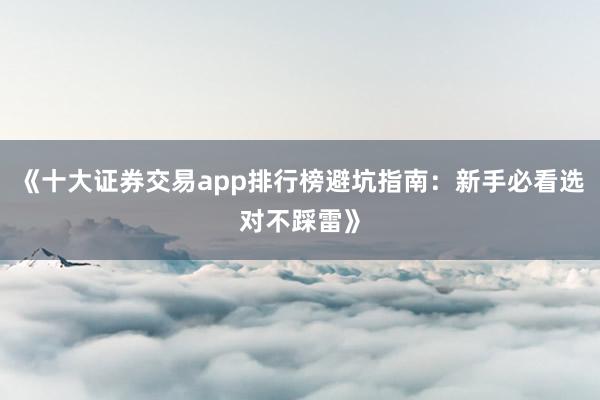 《十大证券交易app排行榜避坑指南：新手必看选对不踩雷》
