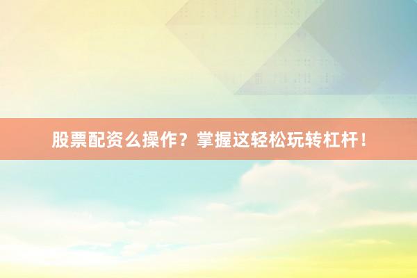 股票配资么操作？掌握这轻松玩转杠杆！