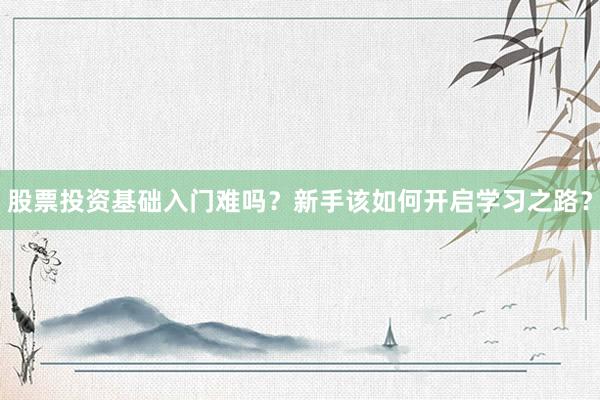 股票投资基础入门难吗？新手该如何开启学习之路？