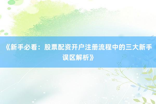 《新手必看：股票配资开户注册流程中的三大新手误区解析》