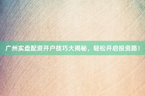 广州实盘配资开户技巧大揭秘，轻松开启投资路！
