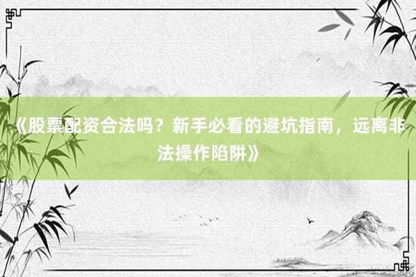 《股票配资合法吗？新手必看的避坑指南，远离非法操作陷阱》