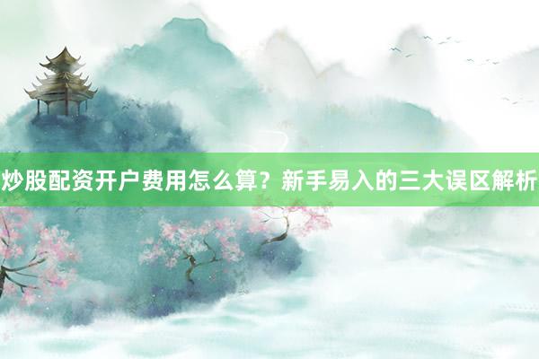 炒股配资开户费用怎么算？新手易入的三大误区解析