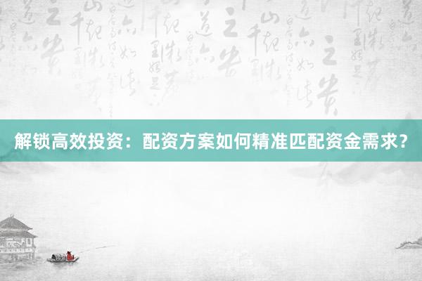 解锁高效投资：配资方案如何精准匹配资金需求？