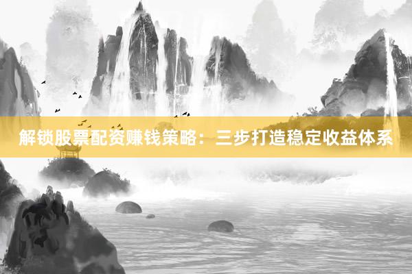解锁股票配资赚钱策略：三步打造稳定收益体系