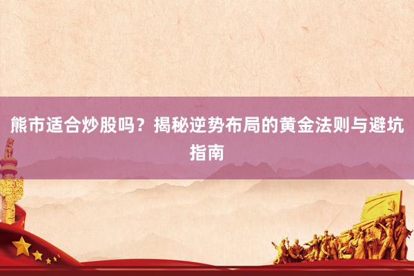 熊市适合炒股吗？揭秘逆势布局的黄金法则与避坑指南