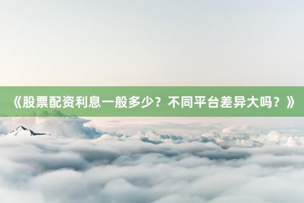 《股票配资利息一般多少？不同平台差异大吗？》