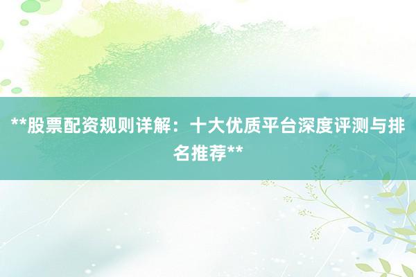**股票配资规则详解：十大优质平台深度评测与排名推荐**