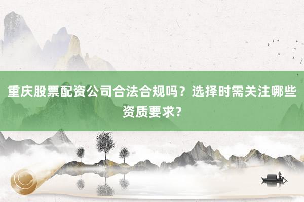 重庆股票配资公司合法合规吗？选择时需关注哪些资质要求？