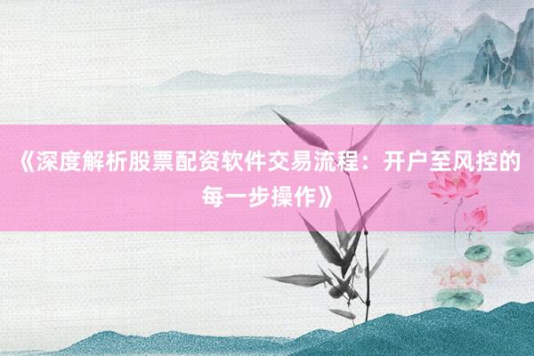 《深度解析股票配资软件交易流程：开户至风控的每一步操作》
