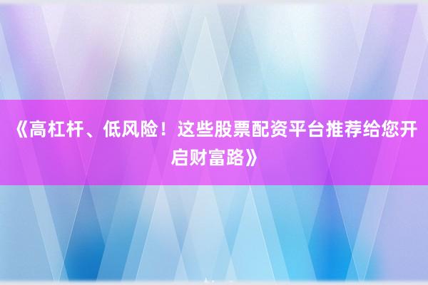 《高杠杆、低风险！这些股票配资平台推荐给您开启财富路》