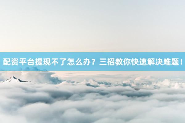 配资平台提现不了怎么办？三招教你快速解决难题！