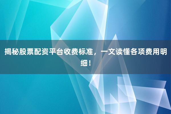 揭秘股票配资平台收费标准，一文读懂各项费用明细！