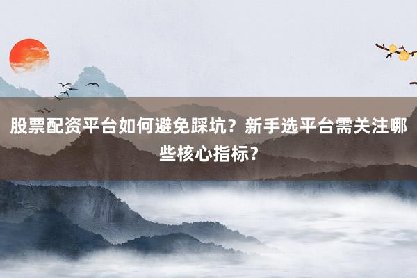 股票配资平台如何避免踩坑？新手选平台需关注哪些核心指标？