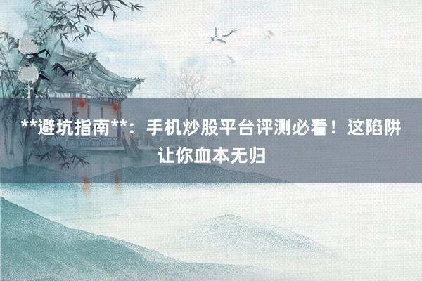 **避坑指南**：手机炒股平台评测必看！这陷阱让你血本无归