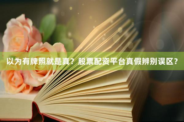 以为有牌照就是真？股票配资平台真假辨别误区？
