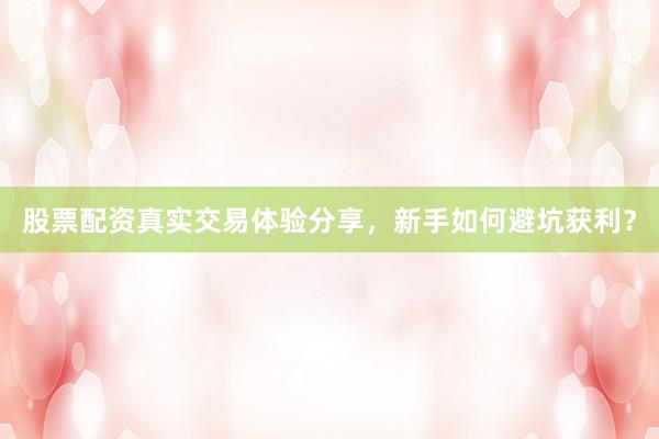 股票配资真实交易体验分享，新手如何避坑获利？