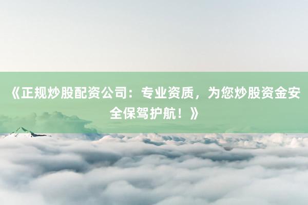 《正规炒股配资公司：专业资质，为您炒股资金安全保驾护航！》
