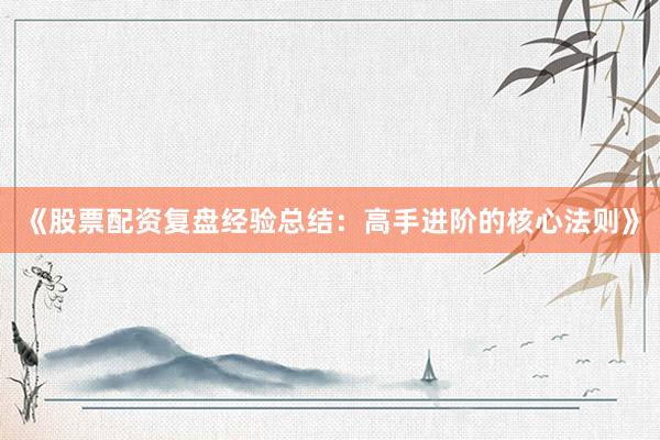 《股票配资复盘经验总结：高手进阶的核心法则》