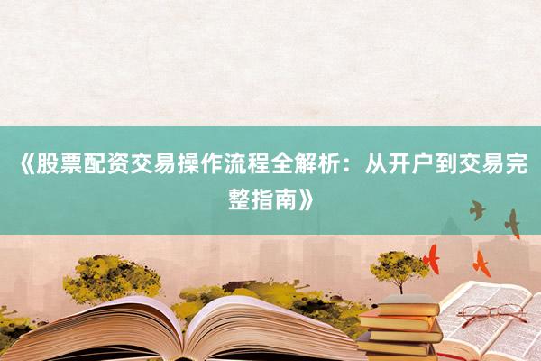 《股票配资交易操作流程全解析：从开户到交易完整指南》