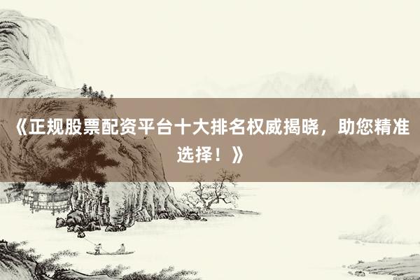 《正规股票配资平台十大排名权威揭晓，助您精准选择！》