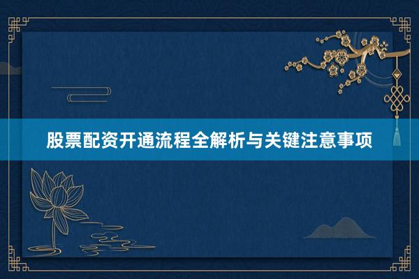 股票配资开通流程全解析与关键注意事项