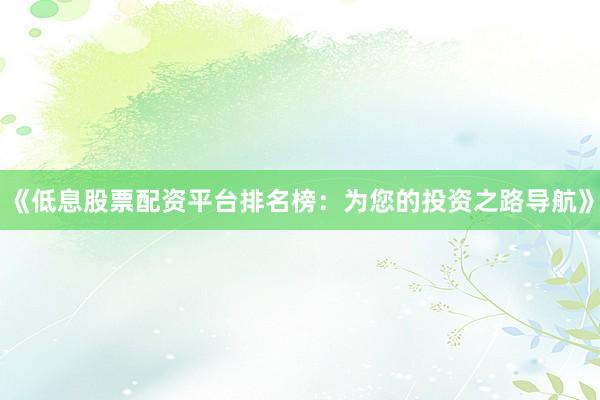 《低息股票配资平台排名榜：为您的投资之路导航》