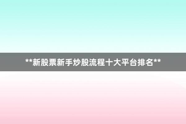 **新股票新手炒股流程十大平台排名**