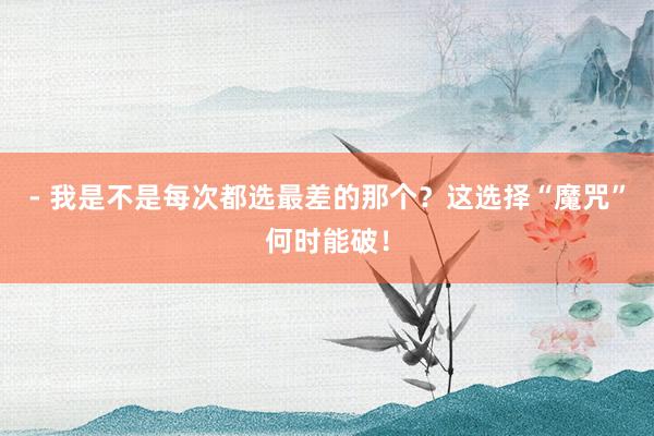 - 我是不是每次都选最差的那个？这选择“魔咒”何时能破！