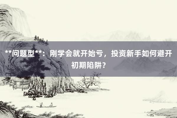 **问题型**：刚学会就开始亏，投资新手如何避开初期陷阱？