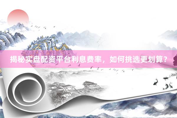 揭秘实盘配资平台利息费率，如何挑选更划算？