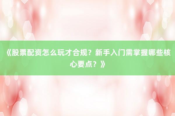 《股票配资怎么玩才合规？新手入门需掌握哪些核心要点？》