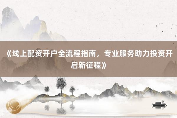 《线上配资开户全流程指南，专业服务助力投资开启新征程》