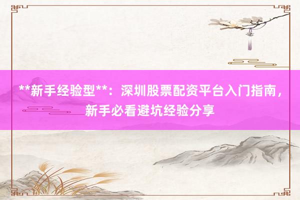**新手经验型**：深圳股票配资平台入门指南，新手必看避坑经验分享