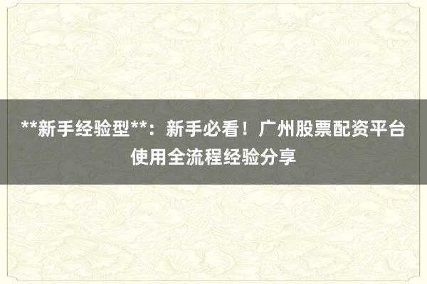 **新手经验型**：新手必看！广州股票配资平台使用全流程经验分享