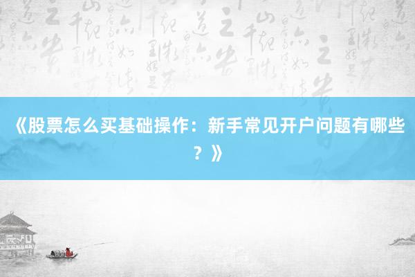 《股票怎么买基础操作：新手常见开户问题有哪些？》