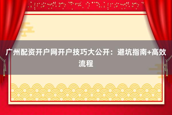 广州配资开户网开户技巧大公开：避坑指南+高效流程