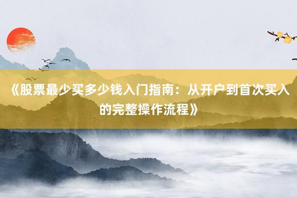 《股票最少买多少钱入门指南：从开户到首次买入的完整操作流程》